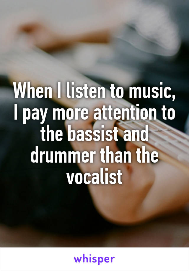 When I listen to music, I pay more attention to the bassist and drummer than the vocalist