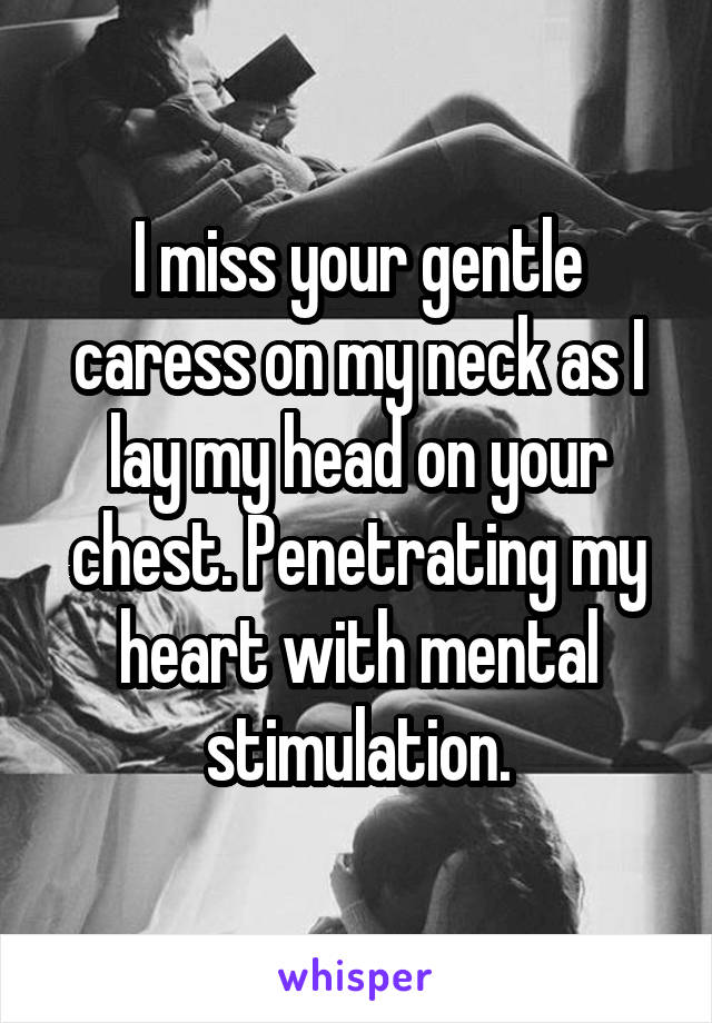 I miss your gentle caress on my neck as I lay my head on your chest. Penetrating my heart with mental stimulation.