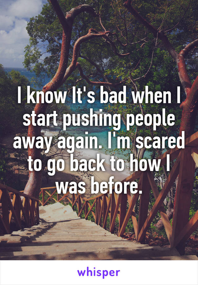 I know It's bad when I start pushing people away again. I'm scared to go back to how I was before.