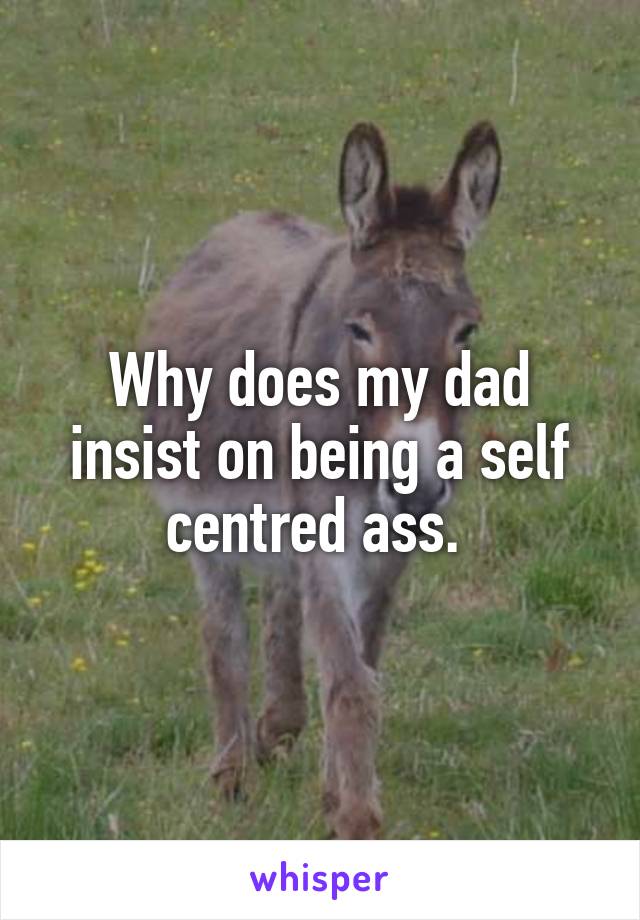 Why does my dad insist on being a self centred ass. 