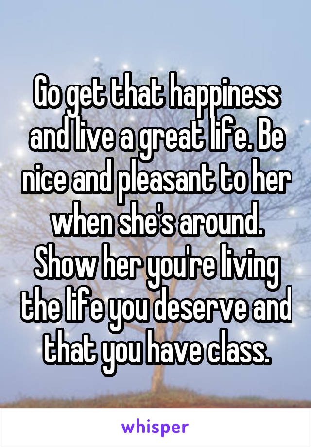 Go get that happiness and live a great life. Be nice and pleasant to her when she's around. Show her you're living the life you deserve and that you have class.