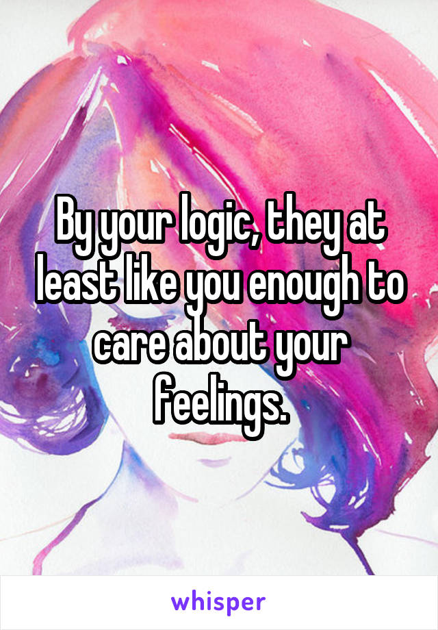 By your logic, they at least like you enough to care about your feelings.