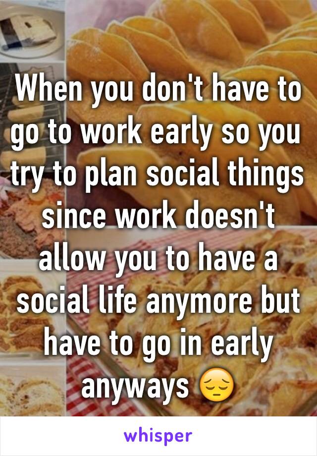 When you don't have to go to work early so you try to plan social things since work doesn't allow you to have a social life anymore but have to go in early anyways 😔