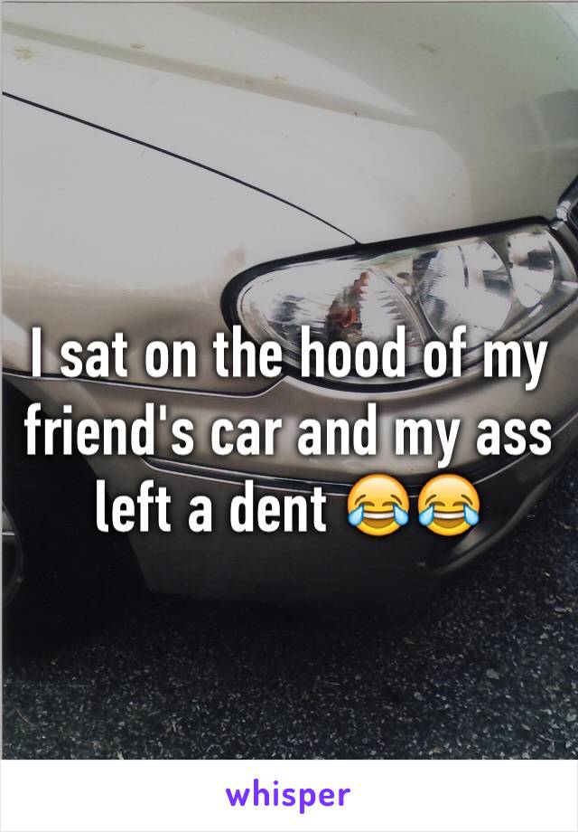 I sat on the hood of my friend's car and my ass left a dent 😂😂