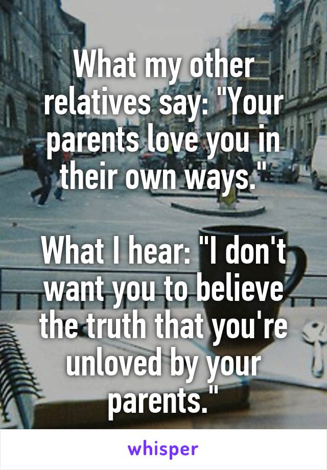 What my other relatives say: "Your parents love you in their own ways."

What I hear: "I don't want you to believe the truth that you're unloved by your parents."