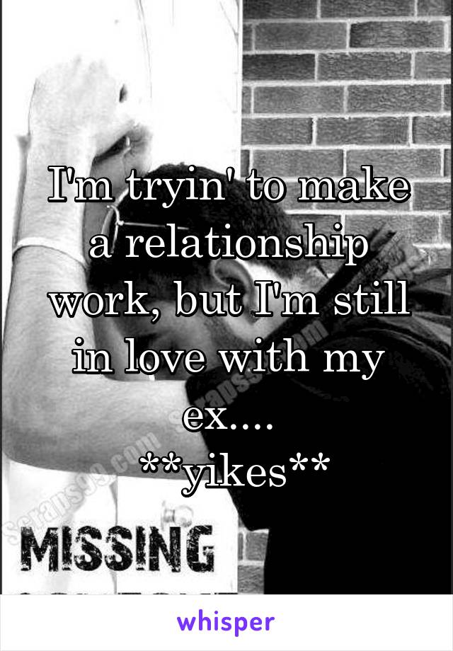 I'm tryin' to make a relationship work, but I'm still in love with my ex....
 **yikes**