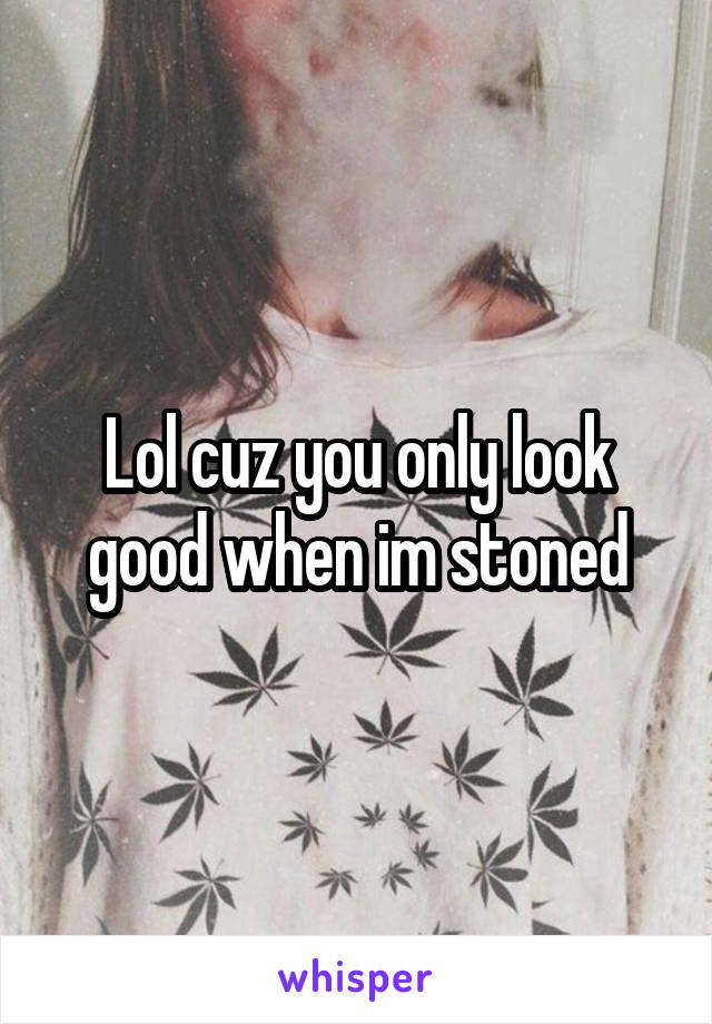 Lol cuz you only look good when im stoned