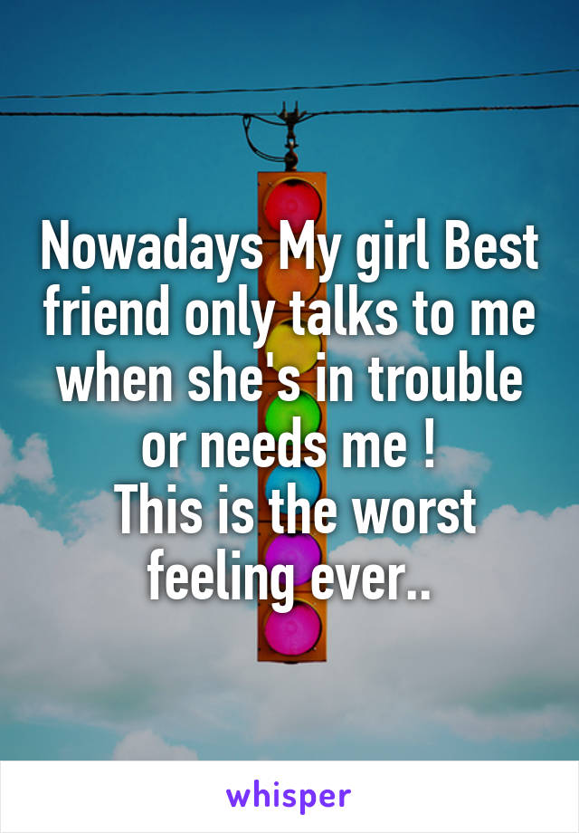 Nowadays My girl Best friend only talks to me when she's in trouble or needs me !
 This is the worst feeling ever..