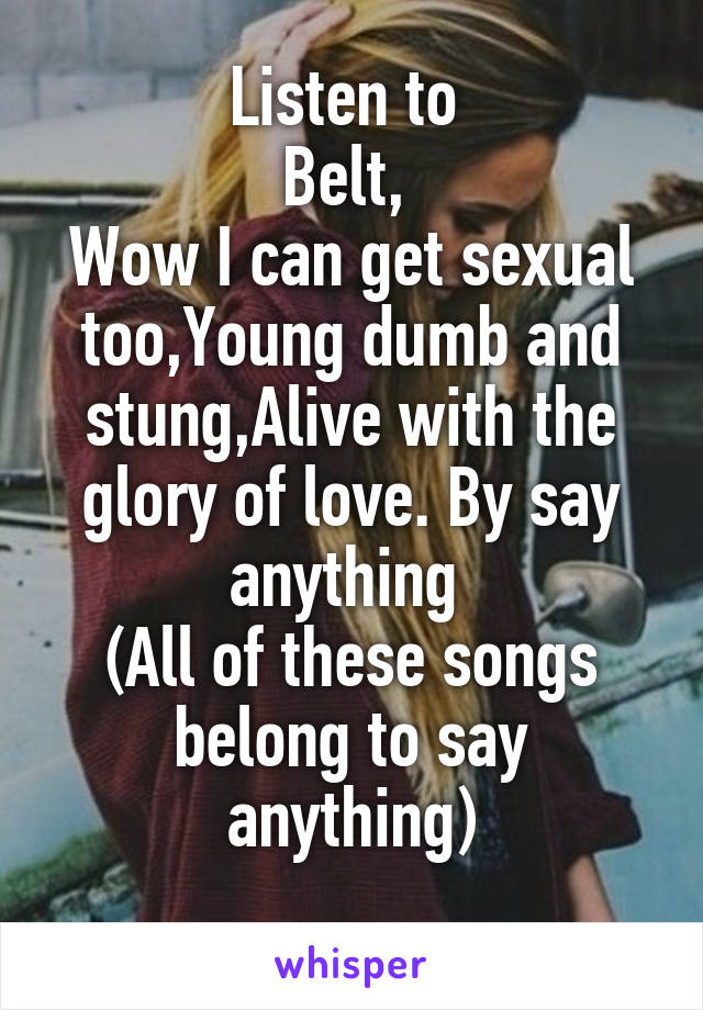 Listen to 
Belt, 
Wow I can get sexual too,Young dumb and stung,Alive with the glory of love. By say anything 
(All of these songs belong to say anything)
