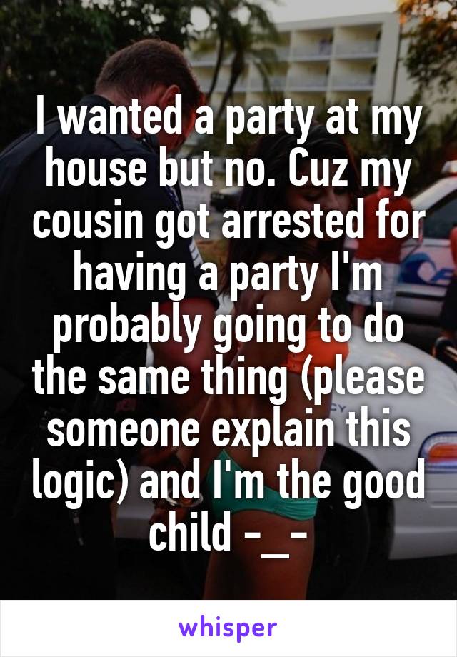 I wanted a party at my house but no. Cuz my cousin got arrested for having a party I'm probably going to do the same thing (please someone explain this logic) and I'm the good child -_-