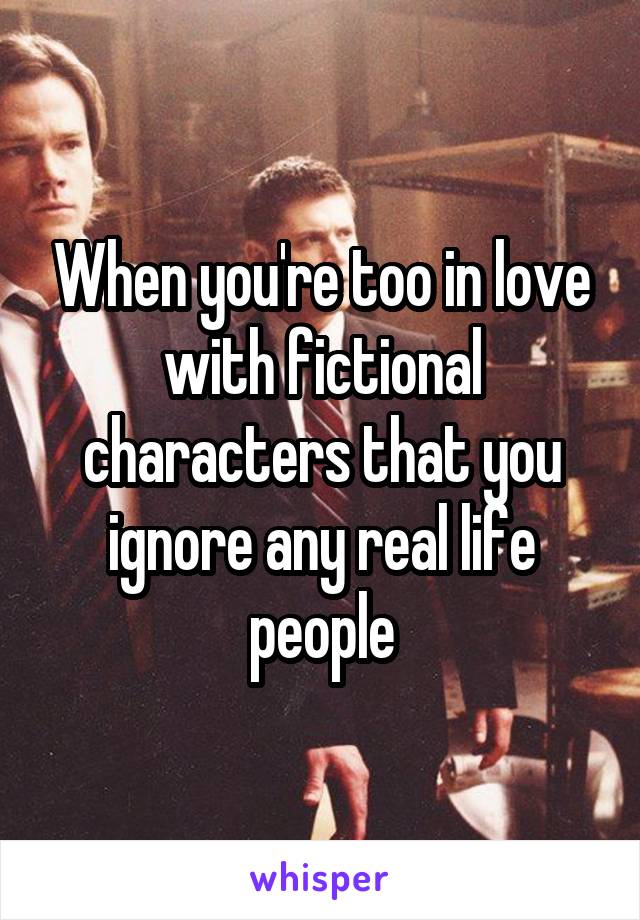 When you're too in love with fictional characters that you ignore any real life people