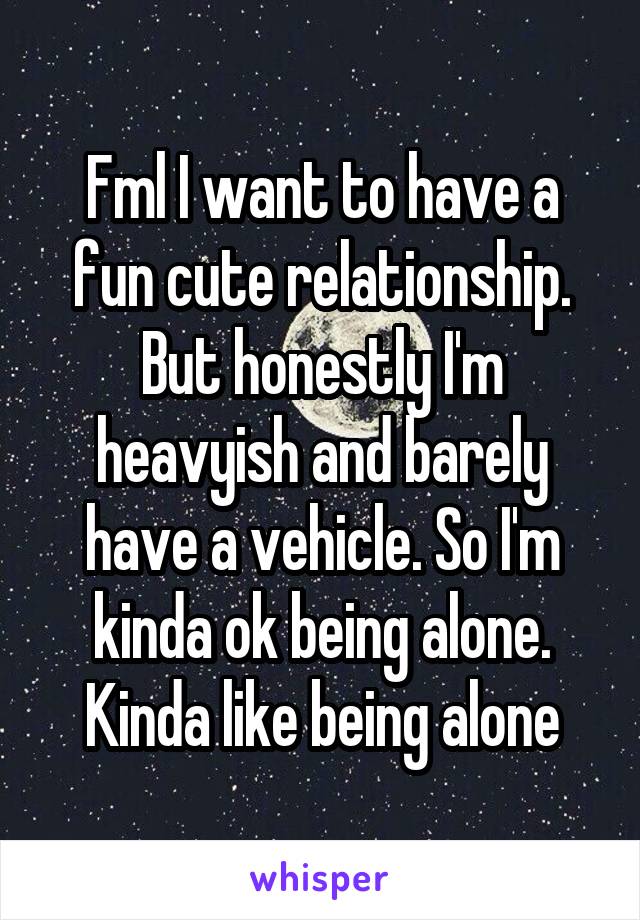 Fml I want to have a fun cute relationship. But honestly I'm heavyish and barely have a vehicle. So I'm kinda ok being alone. Kinda like being alone