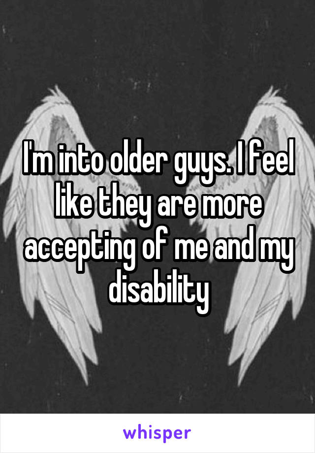 I'm into older guys. I feel like they are more accepting of me and my disability