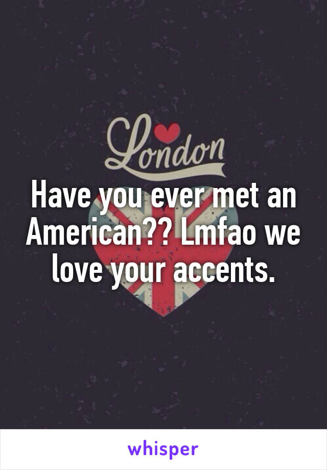 Have you ever met an American?? Lmfao we love your accents.