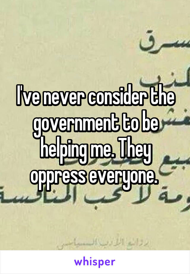 I've never consider the government to be helping me. They oppress everyone. 