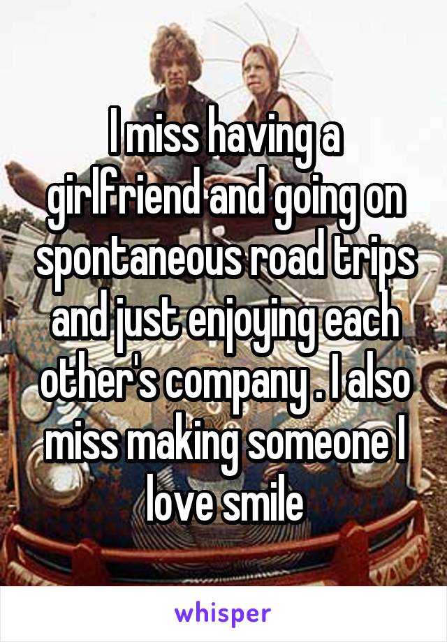 I miss having a girlfriend and going on spontaneous road trips and just enjoying each other's company . I also miss making someone I love smile