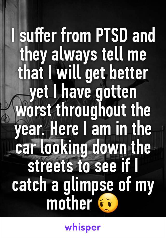 I suffer from PTSD and they always tell me that I will get better yet I have gotten worst throughout the year. Here I am in the car looking down the streets to see if I catch a glimpse of my mother 😔