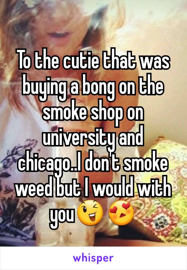 To the cutie that was buying a bong on the smoke shop on university and chicago..I don't smoke weed but I would with you😉😍