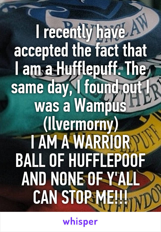 I recently have accepted the fact that I am a Hufflepuff. The same day, I found out I was a Wampus (Ilvermorny)
I AM A WARRIOR BALL OF HUFFLEPOOF AND NONE OF Y'ALL CAN STOP ME!!!