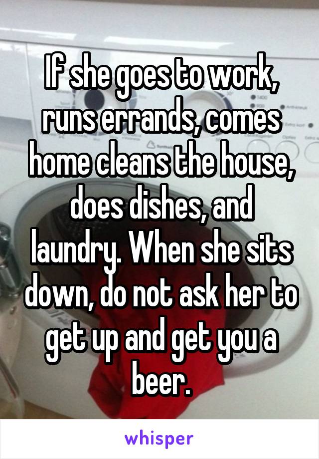 If she goes to work, runs errands, comes home cleans the house, does dishes, and laundry. When she sits down, do not ask her to get up and get you a beer.