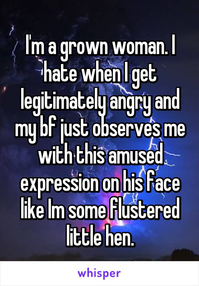 I'm a grown woman. I hate when I get legitimately angry and my bf just observes me with this amused expression on his face like Im some flustered little hen.