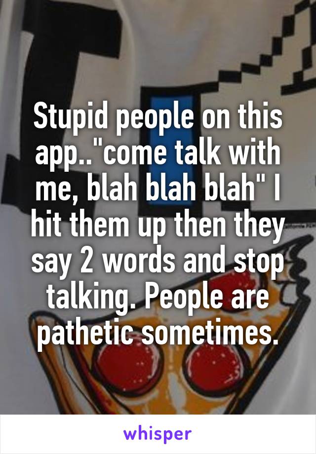 Stupid people on this app.."come talk with me, blah blah blah" I hit them up then they say 2 words and stop talking. People are pathetic sometimes.