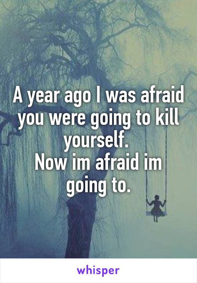 A year ago I was afraid you were going to kill yourself. 
Now im afraid im going to.