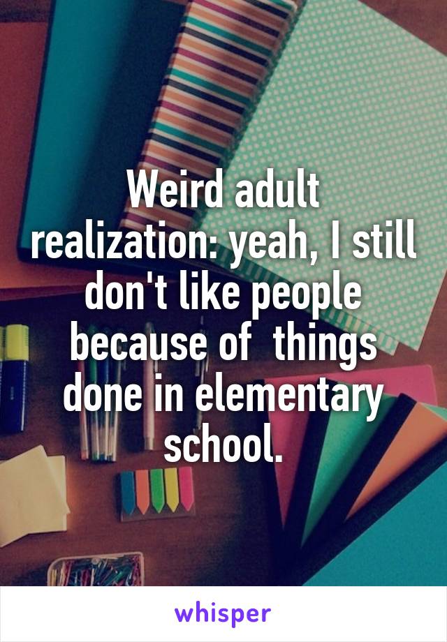 Weird adult realization: yeah, I still don't like people because of  things done in elementary school.