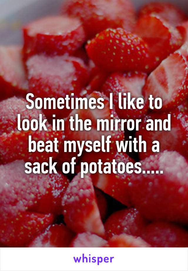 Sometimes I like to look in the mirror and beat myself with a sack of potatoes.....