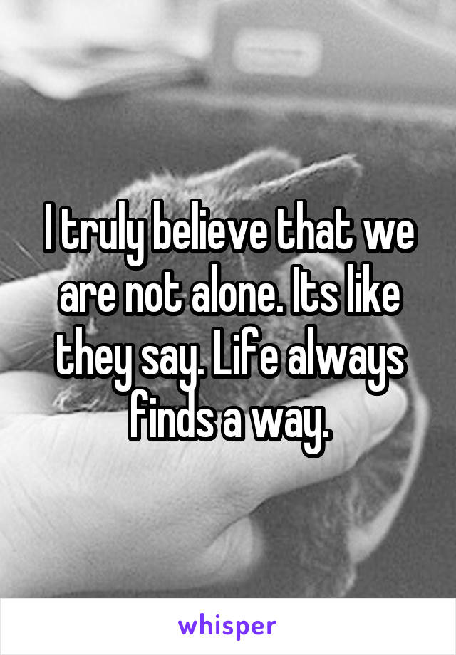 I truly believe that we are not alone. Its like they say. Life always finds a way.