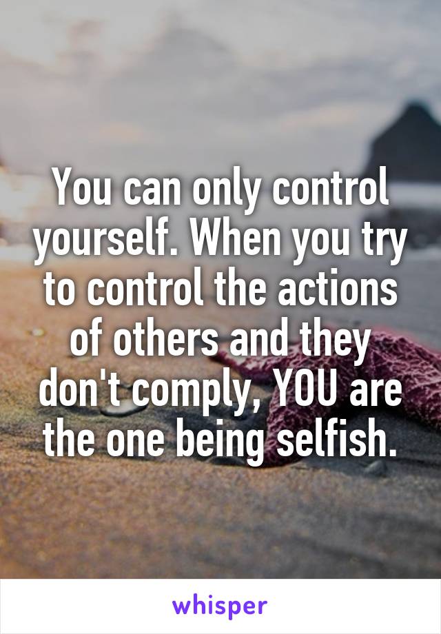 You can only control yourself. When you try to control the actions of others and they don't comply, YOU are the one being selfish.