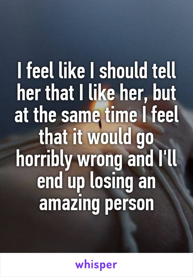 I feel like I should tell her that I like her, but at the same time I feel that it would go horribly wrong and I'll end up losing an amazing person