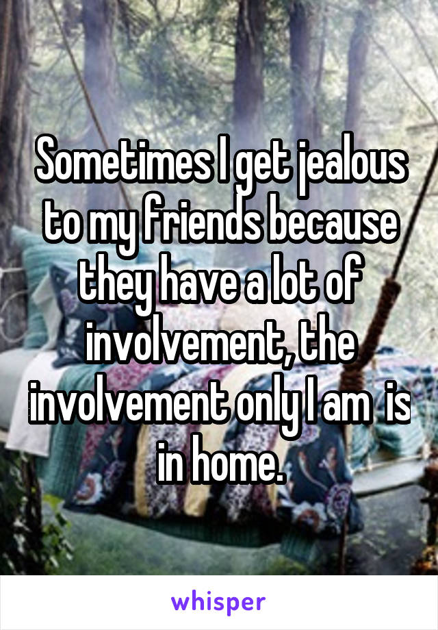 Sometimes I get jealous to my friends because they have a lot of involvement, the involvement only I am  is in home.