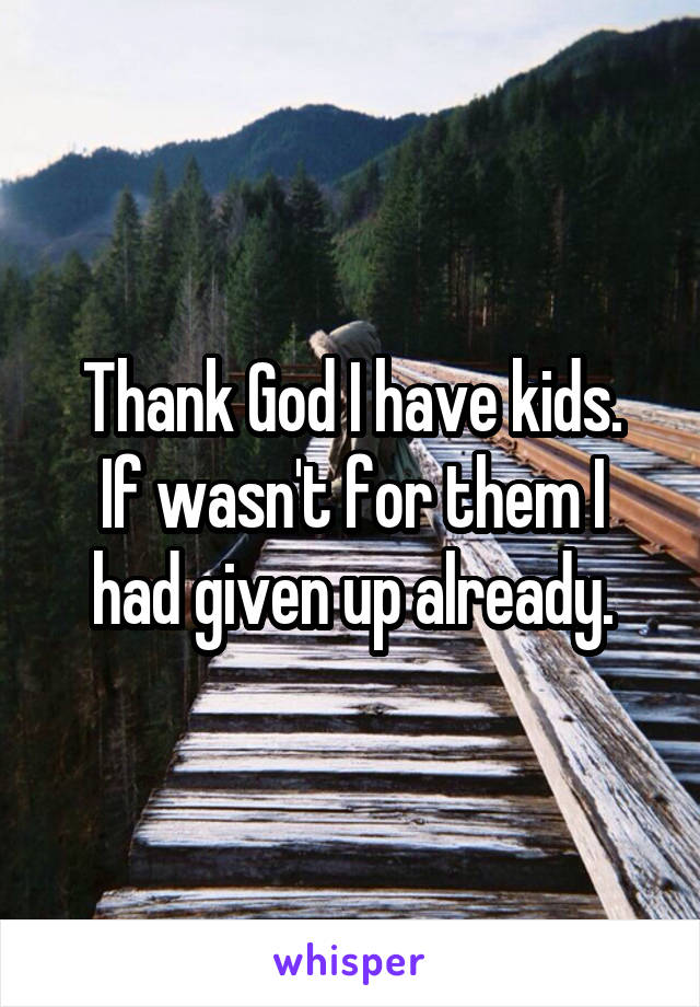 Thank God I have kids.
If wasn't for them I had given up already.