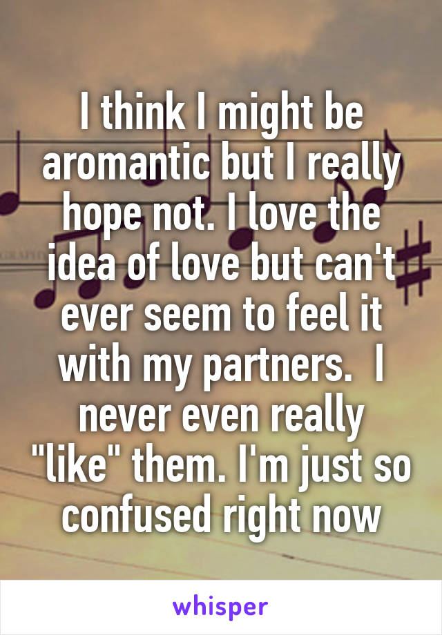 I think I might be aromantic but I really hope not. I love the idea of love but can't ever seem to feel it with my partners.  I never even really "like" them. I'm just so confused right now