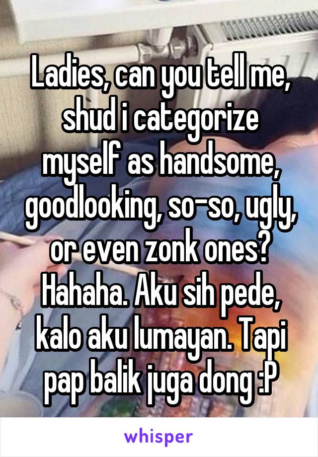 Ladies, can you tell me, shud i categorize myself as handsome, goodlooking, so-so, ugly, or even zonk ones?
Hahaha. Aku sih pede, kalo aku lumayan. Tapi pap balik juga dong :P