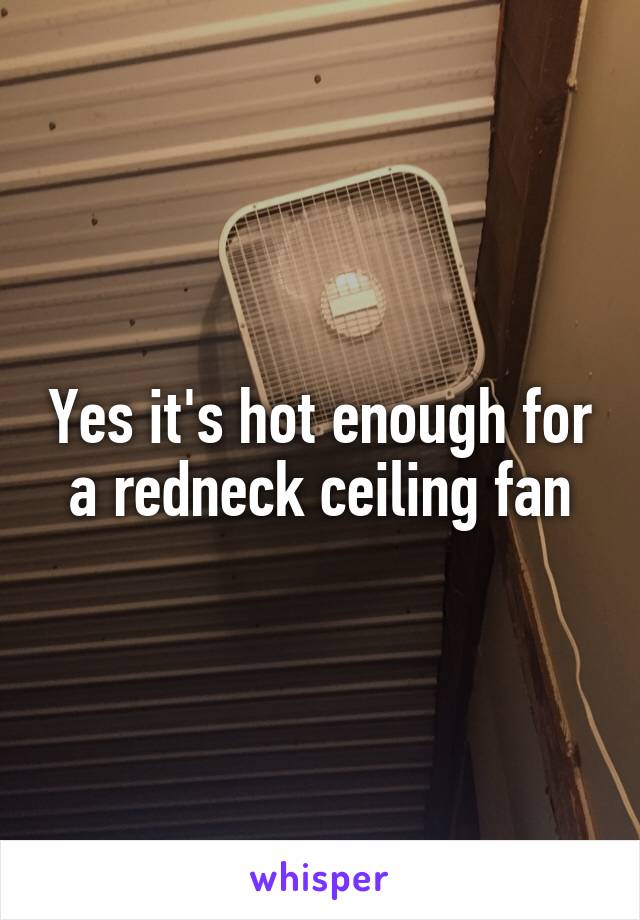 Yes it's hot enough for a redneck ceiling fan