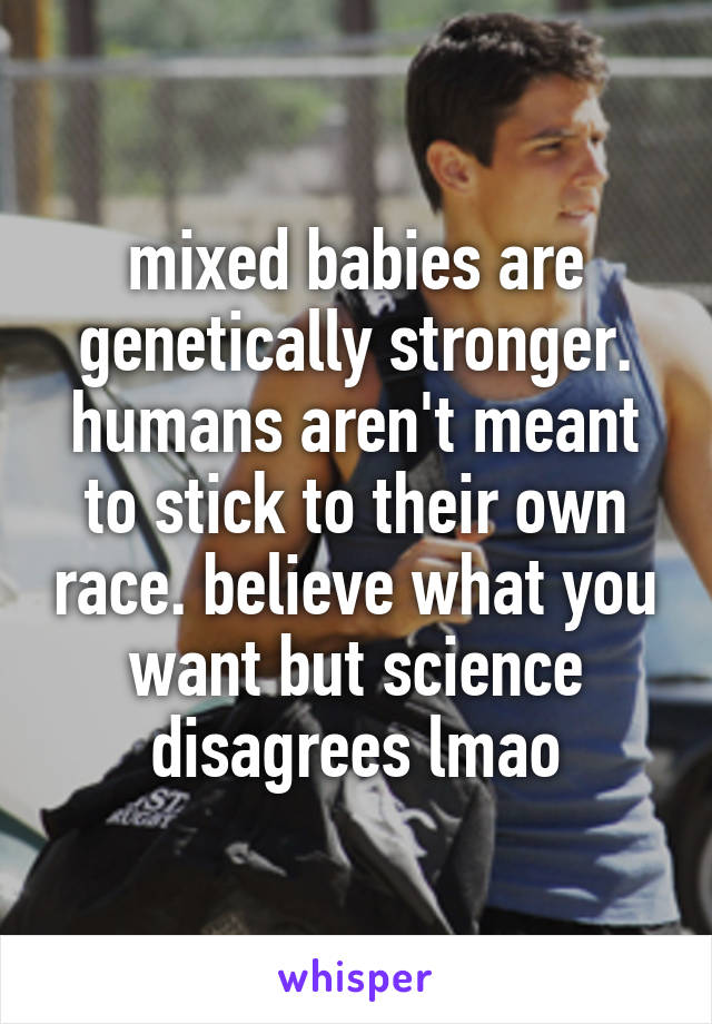 mixed babies are genetically stronger. humans aren't meant to stick to their own race. believe what you want but science disagrees lmao