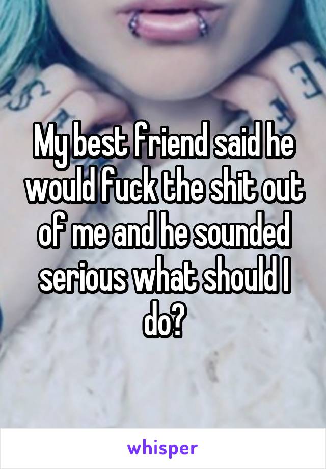 My best friend said he would fuck the shit out of me and he sounded serious what should I do?