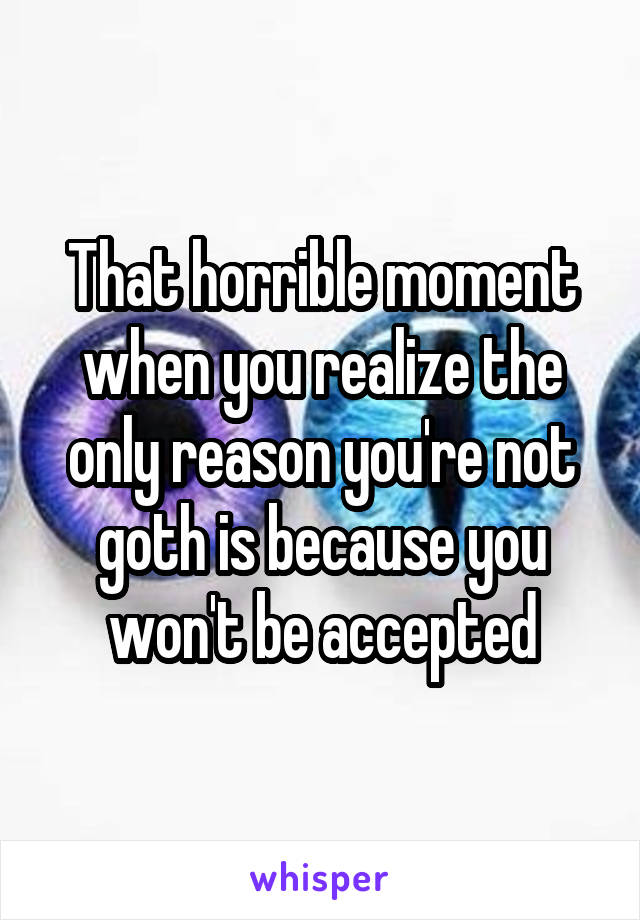 That horrible moment when you realize the only reason you're not goth is because you won't be accepted