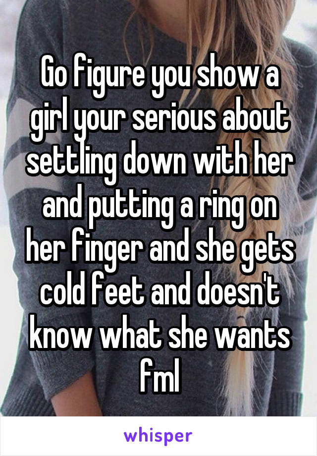 Go figure you show a girl your serious about settling down with her and putting a ring on her finger and she gets cold feet and doesn't know what she wants fml