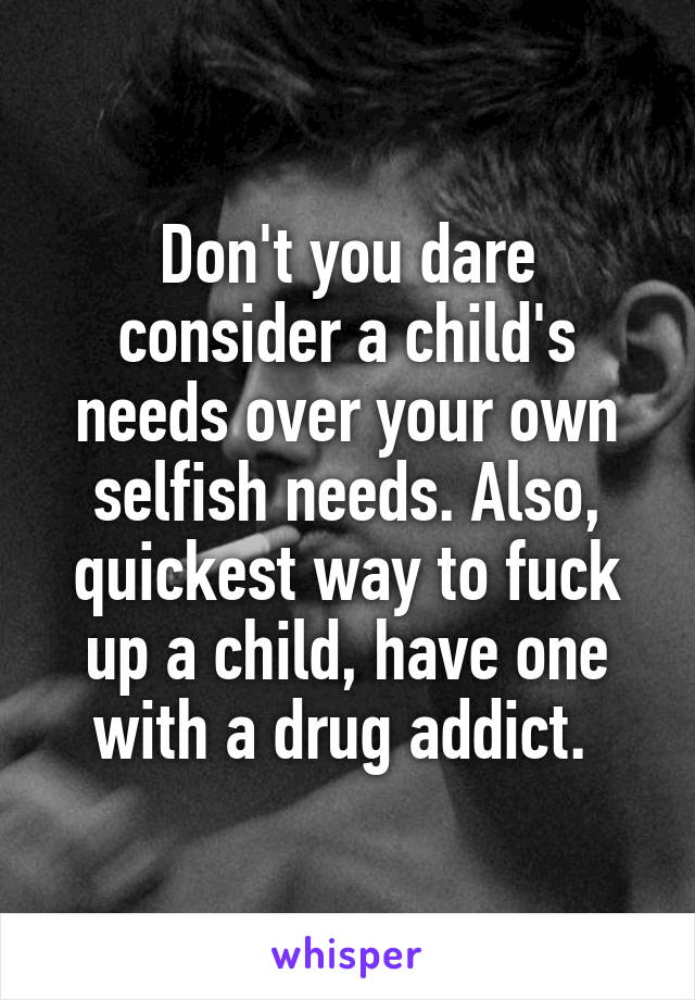 Don't you dare consider a child's needs over your own selfish needs. Also, quickest way to fuck up a child, have one with a drug addict. 