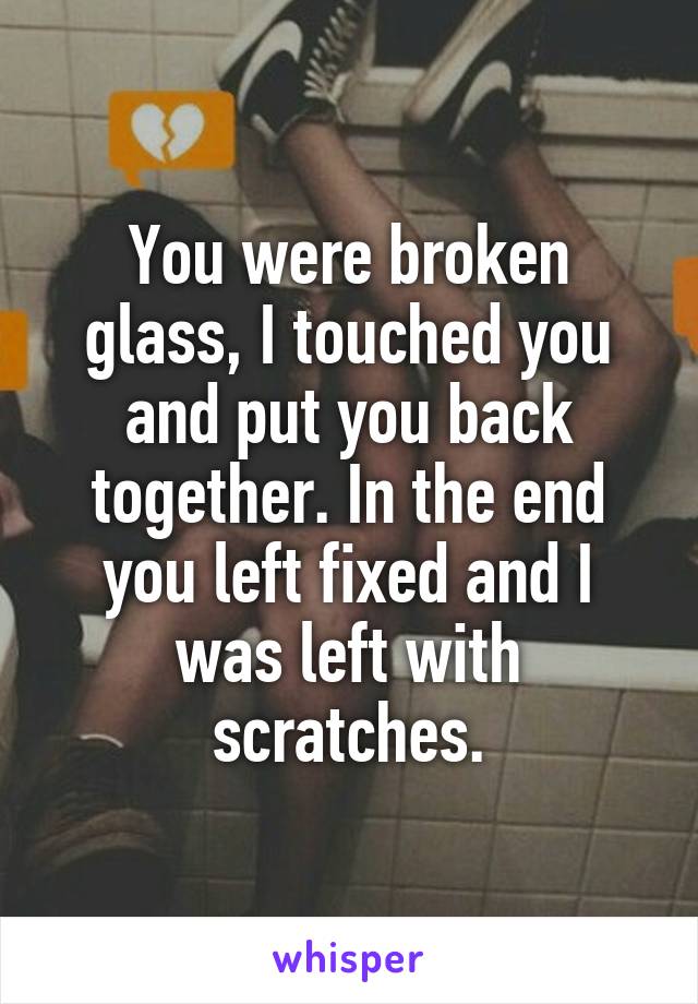 You were broken glass, I touched you and put you back together. In the end you left fixed and I was left with scratches.