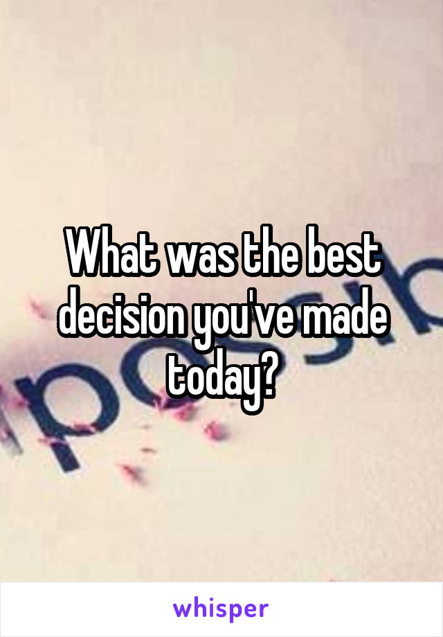 What was the best decision you've made today?