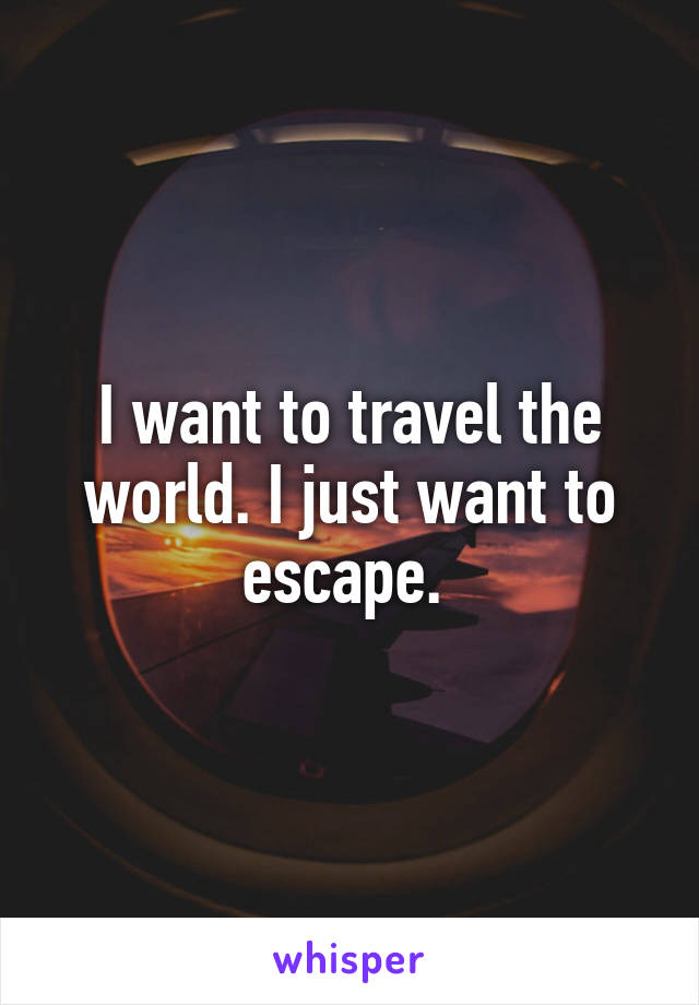 I want to travel the world. I just want to escape. 