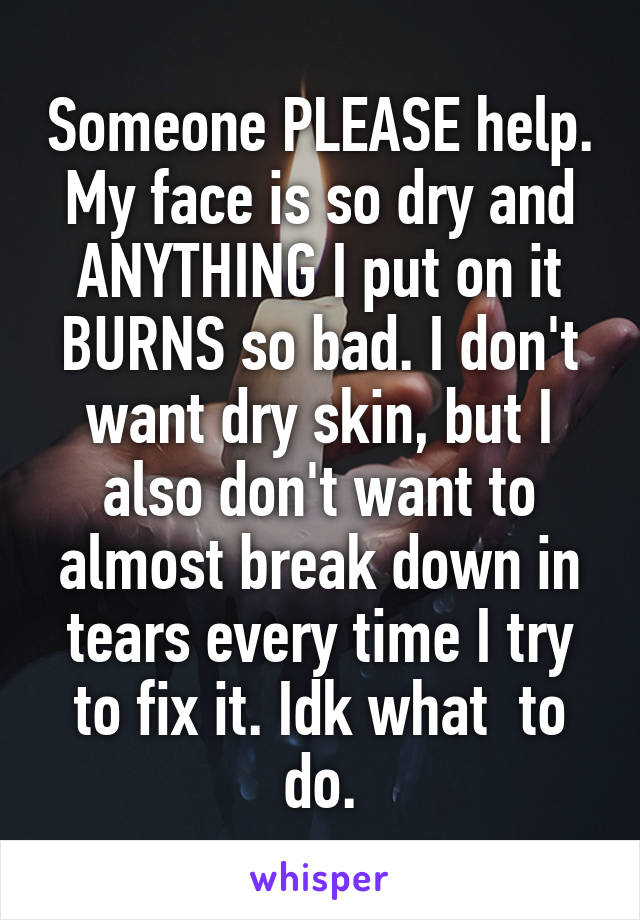 Someone PLEASE help. My face is so dry and ANYTHING I put on it BURNS so bad. I don't want dry skin, but I also don't want to almost break down in tears every time I try to fix it. Idk what  to do.