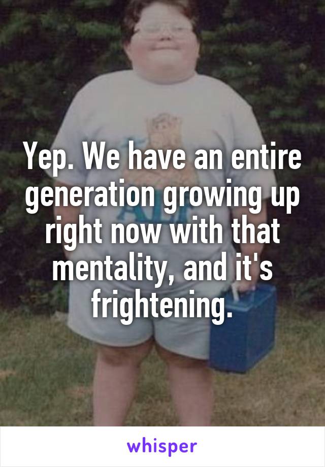 Yep. We have an entire generation growing up right now with that mentality, and it's frightening.