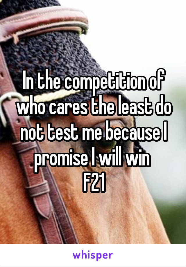 In the competition of who cares the least do not test me because I promise I will win 
F21