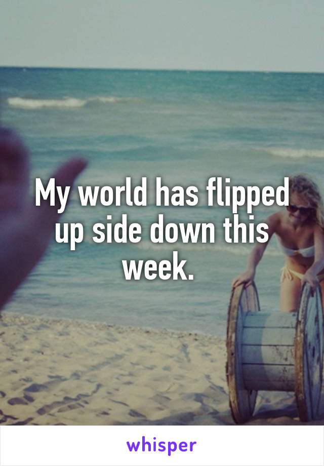 My world has flipped up side down this week. 