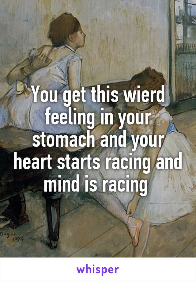 You get this wierd feeling in your stomach and your heart starts racing and mind is racing 